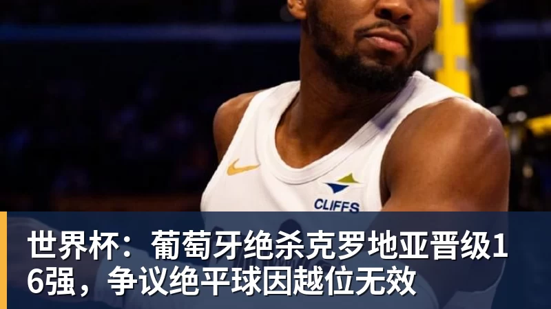 FB体育世界杯：葡萄牙绝杀克罗地亚晋级16强，争议绝平球因越位无效